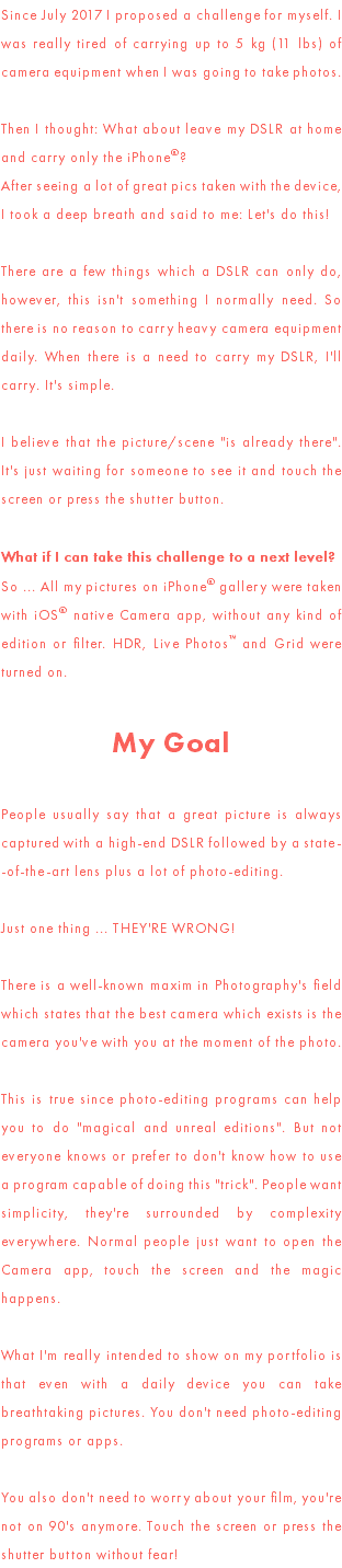 Since July 2017 I proposed a challenge for myself. I was really tired of carrying up to 5 kg (11 lbs) of camera equipment when I was going to take photos. Then I thought: What about leave my DSLR at home and carry only the iPhone®? After seeing a lot of great pics taken with the device, I took a deep breath and said to me: Let's do this! There are a few things which a DSLR can only do, however, this isn't something I normally need. So there is no reason to carry heavy camera equipment daily. When there is a need to carry my DSLR, I'll carry. It's simple. I believe that the picture/scene "is already there". It's just waiting for someone to see it and touch the screen or press the shutter button. What if I can take this challenge to a next level? So ... All my pictures on iPhone® gallery were taken with iOS® native Camera app, without any kind of edition or filter. HDR, Live Photos™ and Grid were turned on. My Goal People usually say that a great picture is always captured with a high-end DSLR followed by a state- -of-the-art lens plus a lot of photo-editing. Just one thing ... THEY'RE WRONG! There is a well-known maxim in Photography's field which states that the best camera which exists is the camera you've with you at the moment of the photo. This is true since photo-editing programs can help you to do "magical and unreal editions". But not everyone knows or prefer to don't know how to use a program capable of doing this "trick". People want simplicity, they're surrounded by complexity everywhere. Normal people just want to open the Camera app, touch the screen and the magic happens. What I'm really intended to show on my portfolio is that even with a daily device you can take breathtaking pictures. You don't need photo-editing programs or apps. You also don't need to worry about your film, you're not on 90's anymore. Touch the screen or press the shutter button without fear!