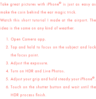 Take great pictures with iPhone® is just as easy as make the coin behind the ear magic trick. Watch this short tutorial I made at the airport. The idea is the same on any kind of weather. Open Camera app. Tap and hold to focus on the subject and lock the focus point. Adjust the exposure. Turn on HDR and Live Photos. Adjust your grip and hold steady your iPhone®. Touch on the shutter button and wait until the HDR process finish.